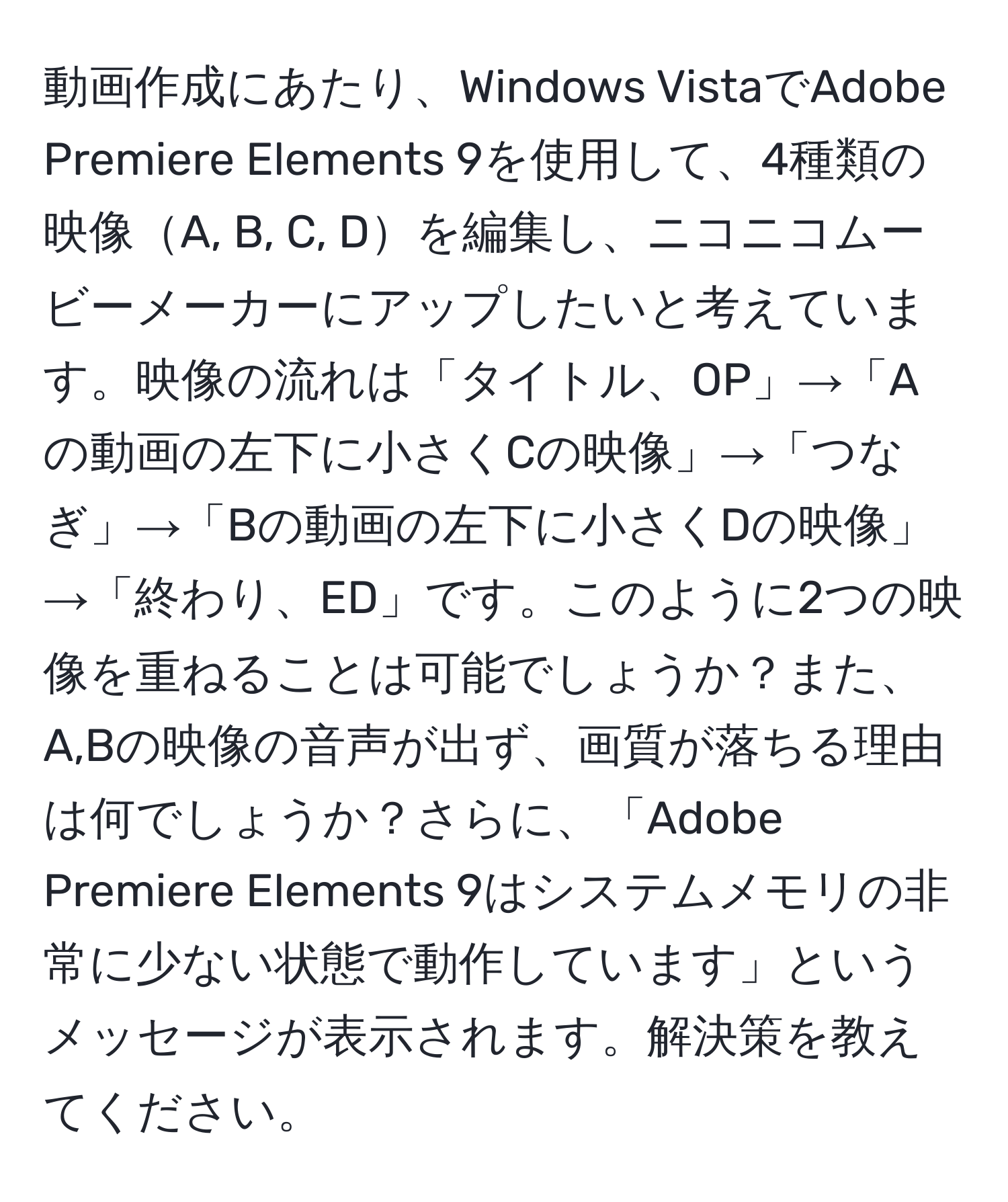 動画作成にあたり、Windows VistaでAdobe Premiere Elements 9を使用して、4種類の映像A, B, C, Dを編集し、ニコニコムービーメーカーにアップしたいと考えています。映像の流れは「タイトル、OP」→「Aの動画の左下に小さくCの映像」→「つなぎ」→「Bの動画の左下に小さくDの映像」→「終わり、ED」です。このように2つの映像を重ねることは可能でしょうか？また、A,Bの映像の音声が出ず、画質が落ちる理由は何でしょうか？さらに、「Adobe Premiere Elements 9はシステムメモリの非常に少ない状態で動作しています」というメッセージが表示されます。解決策を教えてください。