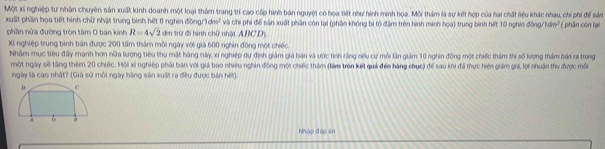 Một xí nghiệp tư nhân chuyên sản xuất kinh doanh một loại thảm trang trí cao cấp hình bán nguyệt có hoa tiết như hình minh họa. Mỗi thám là sự kết hợp của hai chất liệu khác nhau, chi phí để sản 
xuất phần họa tiết hình chữ nhật trung bình hết 8 nghin dong/1dm^2 và chi phi đế sản xuất phần còn lại (phần không bị tố đậm trên hình minh họa) trung bình hết 10 nghìn đồng. 1dm^2 * ( phần còn lại 
phần nửa đường tròn tâm O bán kinh R=4sqrt(2) dm trừ đi hình chữ nhật ABCD). 
Xí nghiệp trung bình bán được 200 tấm thám môi ngày với giả 600 nghìn đồng một chiếc. 
Nhâm mục tiêu đấy mạnh hơn nữa lượng tiêu thụ mặt hàng này, xỉ nghiệp dự định giám giá bán và ước tính răng nếu cứ môi lần giám 10 nghin đồng một chiếc thám thi số lượng thảm bán ra trong 
một ngày sẽ tăng thêm 20 chiếc. Hồi xí nghiệp phải bản với giá bao nhiều nghìn đồng một chiếc thảm (làm tròn kết quả đến hàng chục) để sau khi đã thực hiện giám giá, lợi nhuận thu được môi 
ngày là cao nhất? (Giá sử môi ngày hàng sản xuất ra đều được bán hết). 
Nhập đáp án