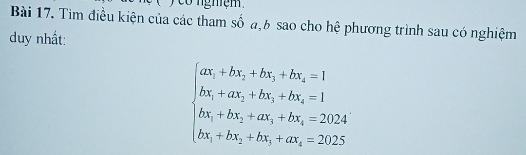 ) co nghiệm. 
Bài 17. Tìm điều kiện của các tham số a, b sao cho hệ phương trình sau có nghiệm 
duy nhất:
beginarrayl ax_1+bx_2+bx_3+bx_4=1 bx_1+ax_3+bx_3+bx_4=2024 bx_1+bx_2+bx_3+cx_4=2025endarray.