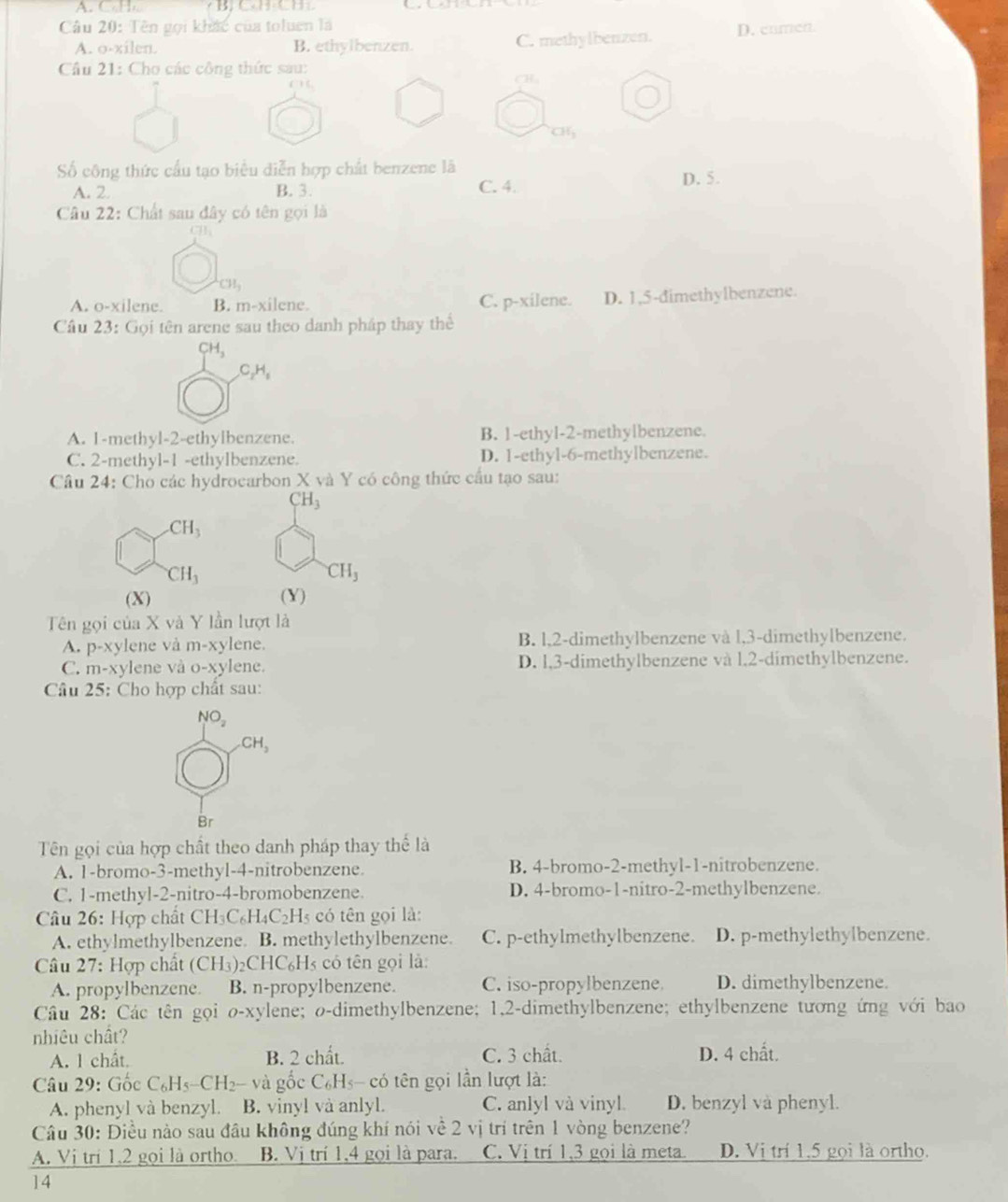 A. CH  B CH CH 
Câu 20: Tên gọi khác của toluen là
A. o-xilen. B. ethylbenzen. C. methylbenzen. D. cnmen
Câu 21: Cho các công thức sau:
CH
CH_3
Số công thức cầu tạo biểu diễn hợp chất benzene là
A. 2 B. 3. C. 4. D. 5.
Câu 22: Chất sau đây có tên gọi là
C1
CH_3
A. o-xilene. B. m-xilene. C. p-xilene. D. 1,5-dimethylbenzene.
Câu 23: Gọi tên arene sau theo danh pháp thay thể
H_3
C_2H_5
A. 1-methyl-2-ethylbenzene. B. 1-ethyl-2-methylbenzene.
C. 2-methyl-1 -ethylbenzene. D. 1-ethyl-6-methylbenzene.
Câu 24: Cho các hydrocarbon X và Y có công thức cầu tạo sau:
CH_3
_-CH_3
CH_3
CH_3
(X) (Y)
Tên gọi của X và Y lần lượt là
A. p-xy lene và m-xylene. B. l,2-dimethylbenzene và l,3-dimethylbenzene.
C. m-x ylene và o-xylene. D. l,3-dimethylbenzene và l,2-dimethylbenzene.
Câu 25: Cho hợp chất sau:
NO_2
CH_3
Br
Tên gọi của hợp chất theo danh pháp thay thể là
A. 1-bromo-3-methyl-4-nitrobenzene B. 4-bromo-2-methyl-1-nitrobenzene.
C. 1-methyl-2-nitro-4-bromobenzene. D. 4-bromo-1-nitro-2-methylbenzene.
Câu 26: Hợp chất CH_3C_6H_4C_2H_5 có tên gọi là:
A. ethylmethylbenzene B. methylethylbenzene C. p-ethylmethylbenzene. D. p-methylethylbenzene.
Câu 27: Hợp chất (CH_3)_2C IC_6 Hs có tên gọi là:
A. propylbenzene B. n-propylbenzene. C. iso-propylbenzene. D. dimethylbenzene.
Câu 28: Các tên gọi o-xylene; o-dimethylbenzene; 1,2-dimethylbenzene; ethylbenzene tương ứng với bao
nhiêu chất?
A. 1 chất. B. 2 chất. C. 3 chất. D. 4 chất.
Câu 29: Gốc C_6H 5-CH2- và gốc C₆Hs- có tên gọi lần lượt là:
A. phenyl và benzyl. B. vinyl và anlyl. C. anlyl và vinyl. D. benzyl va phenyl.
Câu 30: Điều nào sau đầu không đúng khí nói về 2 vị trí trên 1 vòng benzene?
A. Vị trí 1.2 gọi là ortho. B. Vị trí 1,4 gọi là para. C. Vị trí 1,3 gọi là meta D. Vị trí 1.5 gọi là ortho.
14