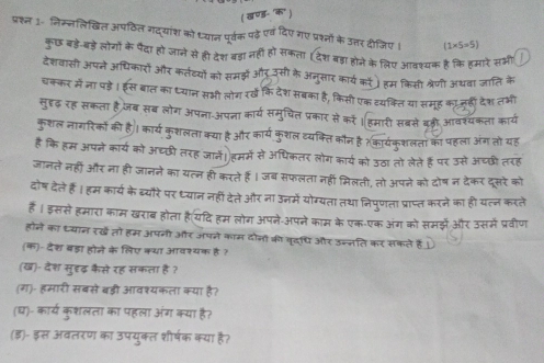 पश्त 1- निस्नलिखित अपठित गदयांश को ्यान पूर्वक पढ़े एवदिए गए प्रश्नों के उत्तर दीजिए।
कुछ बड़े-बड़े लोगों के पैदा हो जाने से ही देश बड़ा नहीं है। सकला
र उस  हम के लिए आवश्यक है कि हमारे सम
देशवासी अपने आधिकारो और कतेदयों को समझ 3 अन्सार कार्य को हम किसी श्रेणी अथवा जाति के
म  ना  । स बात का ध्यान सभी लोग रख कि देश सबका है, किसी एक व्यक्ति या समूह काजुहीँ देश तर्भ
लुदृढ़ रह सकता है जब सब लोग अपना-अपना कार्य समुचिल प्रकार से को । हमारी सबसे बड़ी आवश्यकता कार्य
कशल नागरिको की ह
। काय कुशलता क्या है और कार्य कुशल व्यक्ति कौन है ?कार्यक्शलता का पहला अंग तो यह
है कि हम अपने कार्य को अघछी तरह जानें हमर्मे से ऑधिकतर लोग कार्य को उठा तो लेते हैं पर उसे अचछी तरह
जानते नहीं और ना ही जानने का यत्न ही करते हैं । जब सफलता नही मिलती, तो अपने को दोष न देकर दसरे को
दोष देते हैं। हम कार्य के ब्यौरे पर ध्यान नहीं देते और ना उनमे योग
गता तथा मिपणता प्राप्त करने का हो यलन करल
है । इससे हमारा काम खराब होता है(यदि हम लोग अपने-अपने काम के एक-एक अंग को समझे और उसमें प्रवीण
होने का ध्यान रखे तो हम अपनी और अपने काम दोनो की वृदधि और उन्न
(क)-देश बड़ा होजे के लिए कया आवश्यक है ?
(ख)- देश सुहढ़ कैसे रह सकता है?
(ग)- हमारी सबसे बड़ी आवश्यकला क्या है?
(घ)- कार्य कृशलता का पहला अंग कया है?
(इ)- इस अवतरण क उपयक्त शीषक कत शषक कया ह