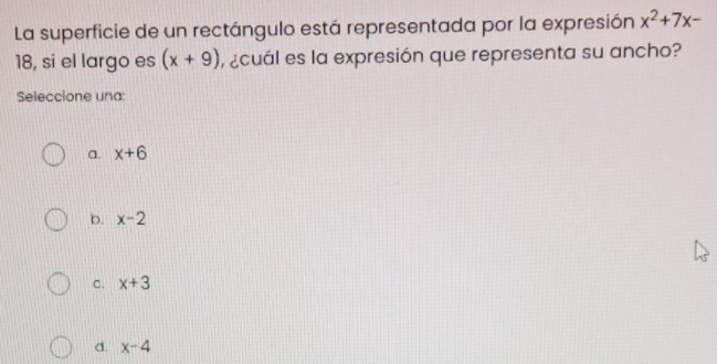 La superficie de un rectángulo está representada por la expresión x^2+7x-
18, si el largo es (x+9) ecuál es la expresión que representa su ancho?
Seleccione una:
a. x+6
b. x-2
C. x+3
d. x-4