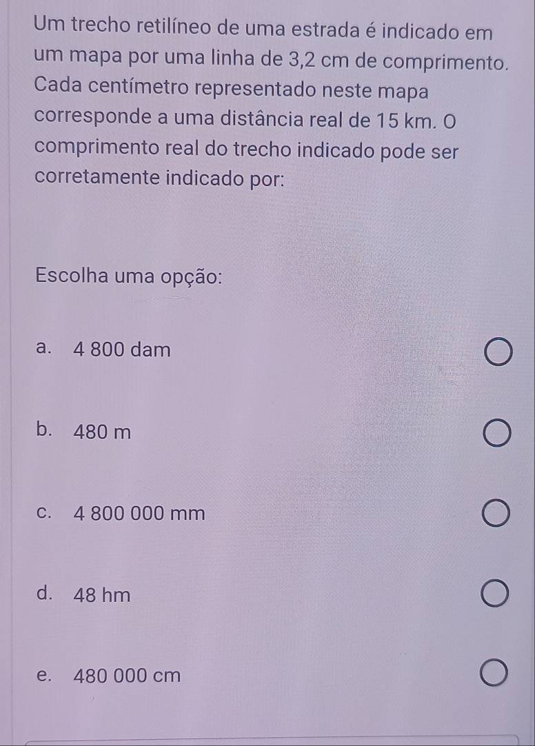 Um trecho retilíneo de uma estrada é indicado em
um mapa por uma linha de 3,2 cm de comprimento.
Cada centímetro representado neste mapa
corresponde a uma distância real de 15 km. O
comprimento real do trecho indicado pode ser
corretamente indicado por:
Escolha uma opção:
a. 4 800 dam
b. 480 m
c. 4 800 000 mm
d. 48 hm
e. 480 000 cm