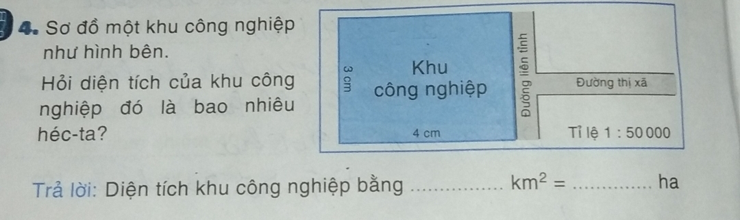 Sơ đồ một khu công nghiệp 
như hình bên. 
Khu 
công nghiệp 
Hỏi diện tích của khu công Đường thị xã 
nghiệp đó là bao nhiêu 
héc-ta? 4 cm Tỉ lệ 1:50000
km^2=
Trả lời: Diện tích khu công nghiệp bằng __ha