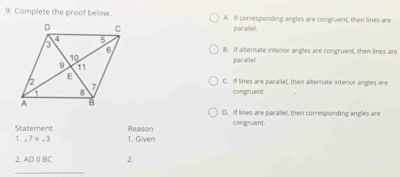 Complete the proof below. A. If corresponding angles are congruent, then lines are
parallel.
B. If alternate interior angles are congruent, then lines are
parallel
C. If lines are parallel, then alternate interior angles are
congruent
D. If lines are parallel, then corresponding angles are
Statement Reason congruent.
1. ∠ 7=∠ 3 1. Given
2. ADparallel BC 2.
_