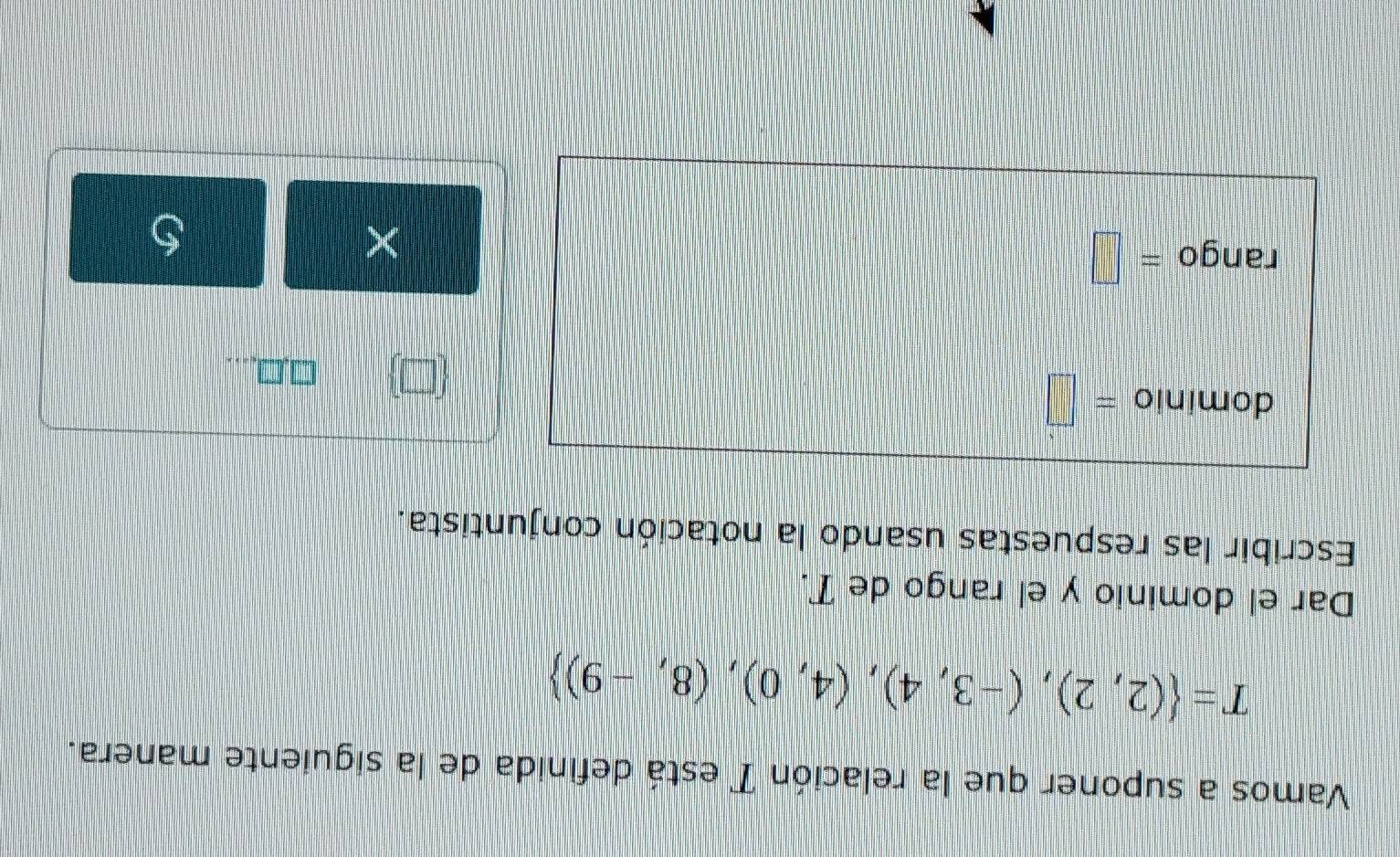 Vamos a suponer que la relación T está definida de la siguiente manera.
T= (2,2),(-3,4),(4,0),(8,-9)
Dar el dominio y el rango de T. 
Escribir las respuestas usando la notación conjuntista. 
dominio =□
 □ 
,□ 
rango =□ 
× 
S