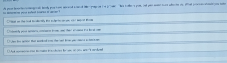 At your laverite rusning trall, lately you have noticed a lot of litter lying on the ground. This bothers you, but you sron't sure what to do. What process should you take
to determing your sefest course of action?
○ Wait us the trail to identity the culprits so you can rport them
O I dastify your options, evaluale them, and then chooss the best one
○ Uss the option that worked best the last time you made a decision
Ask someone alse to make this chaice for you so you arsn't invelved
