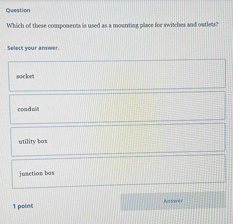Question
Which of these components is used as a mounting place for switches and outlets?
Select your answer.
socket
conduit
utility box
junction box
Answer
1 point
