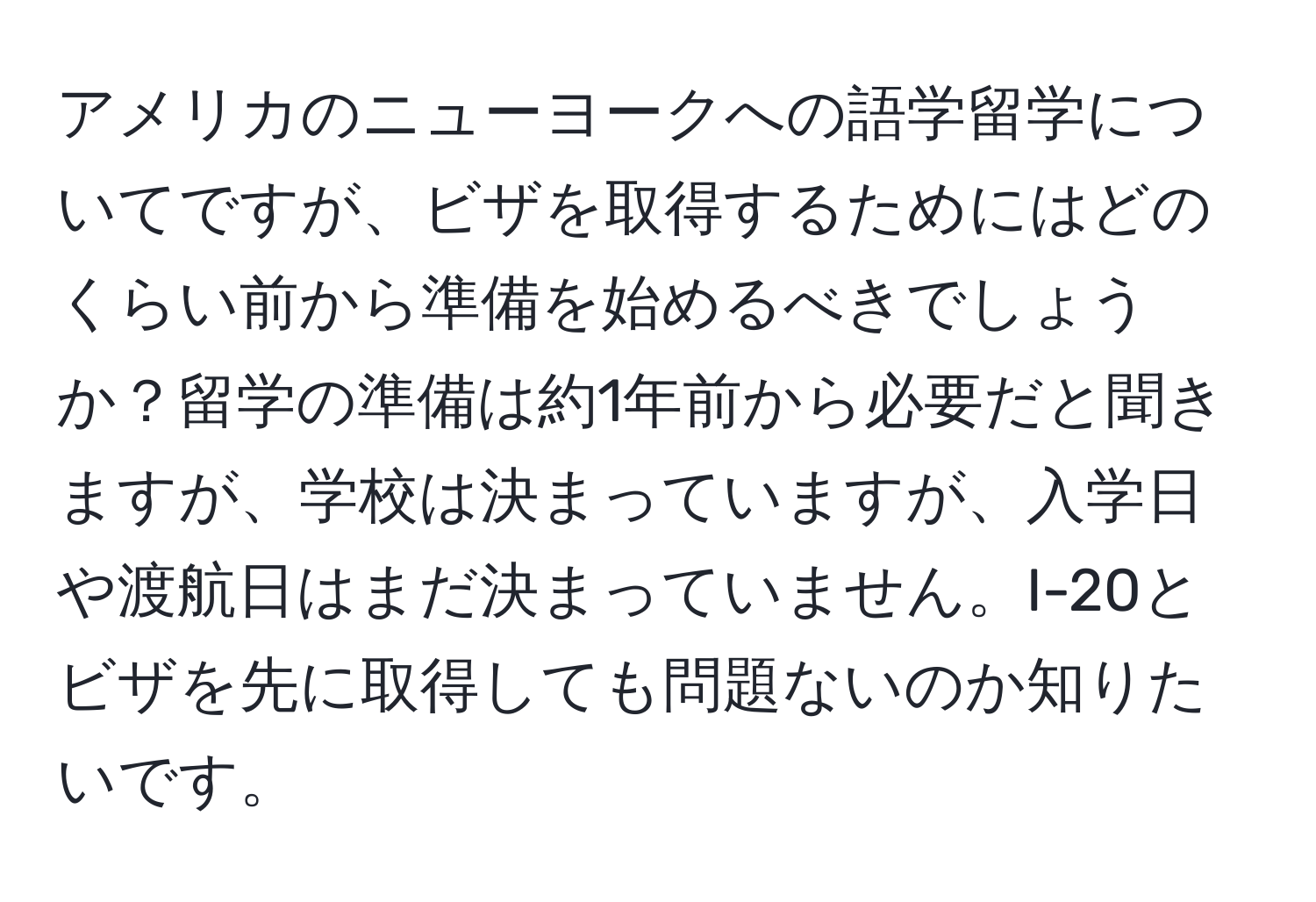 アメリカのニューヨークへの語学留学についてですが、ビザを取得するためにはどのくらい前から準備を始めるべきでしょうか？留学の準備は約1年前から必要だと聞きますが、学校は決まっていますが、入学日や渡航日はまだ決まっていません。I-20とビザを先に取得しても問題ないのか知りたいです。