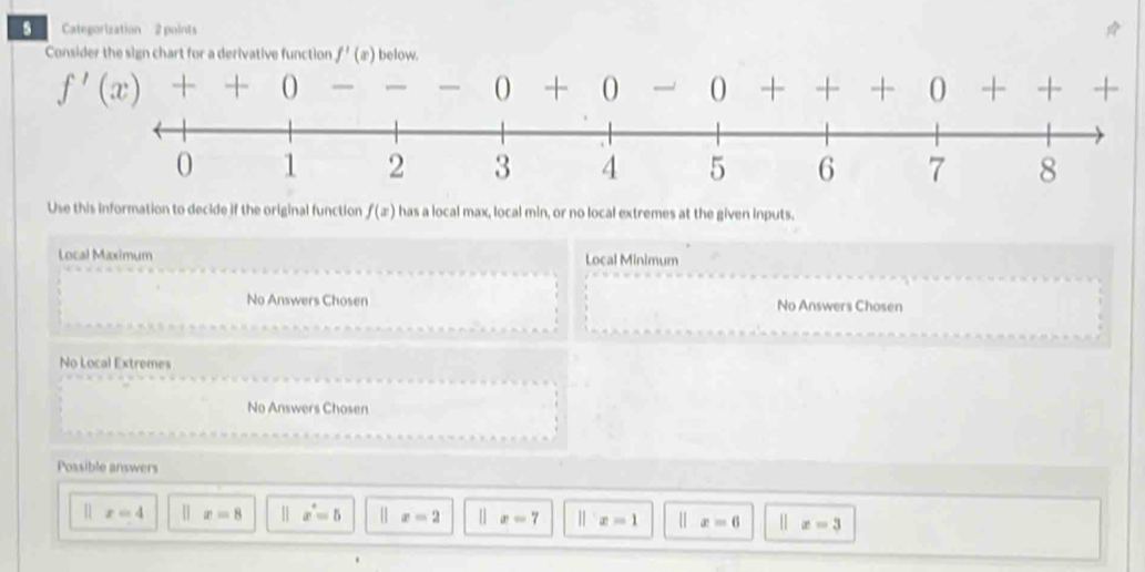 Categorization 2 points
Consider the sign chart for a derivative function f'(x) below.
f'(x)++0 — --0+0- O + , + 0 - -+ -| 
Use this information to decide if the original function f(x) has a local max, local min, or no local extremes at the given inputs.
Local Maximum Local Minimum
No Answers Chosen No Answers Chosen
No Local Extremes
No Answers Chosen
Possible answers
[ x=4 | x=8 || x^*=5 x=2 |] x=7 ||x=1 | x=6 | x=3