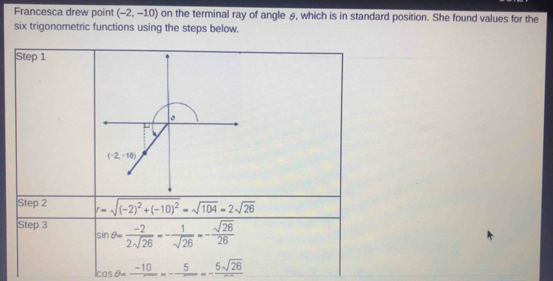 Francesca drew point (-2,-10) on the terminal ray of angle θ, which is in standard position. She found values for the
six trigonometric functions using the steps below.
Step 1
Step 2 r=sqrt((-2)^2)+(-10)^2=sqrt(104)=2sqrt(26)
Step 3
sin θ = (-2)/2sqrt(26) =- 1/sqrt(26) =- sqrt(26)/26 
cos θ =frac -10=-frac 5=-frac 5sqrt(26)