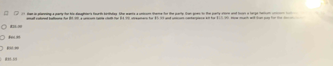 Dan is planning a party for his daughter's fourth birthday. She wants a unicom theme for the party. Dan goes to the party store and buys a large helium unicom ba 
small colored balloons for $6.99, a unicom table cloth for $4.99, streamers for $5.99 and unicom centerpiece kit for $15.99. How much will Dan pay for the decon
$25.00
$44.95
$50.99
$35.55