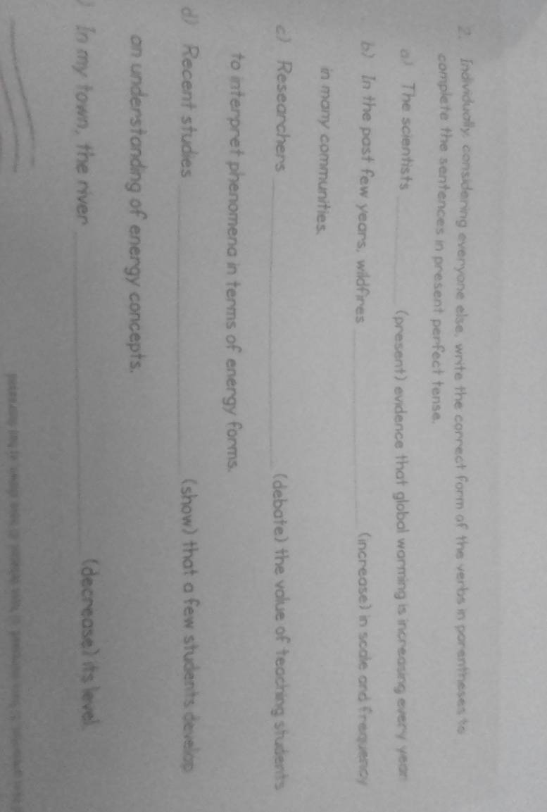 Individually, considering everyone else, write the correct form of the verbs in porentheses to 
complete the sentences in present perfect tense. 
a) The scientists _(present) evidence that global warming is increasing every year
b) In the past few years, wildfires _(increase) in scale and frequency 
in many communities. 
c Researchers _(debate) the value of teaching students 
to interpret phenomena in terms of energy forms. 
d) Recent studies _(show) that a few students develop 
an understanding of energy concepts. 
In my town, the river_ (decrease) its level. 
_ 
pokeeaing ong to "awdigr arbe up soeshg oth, (5 peeshans von(3 snsomhet tose g