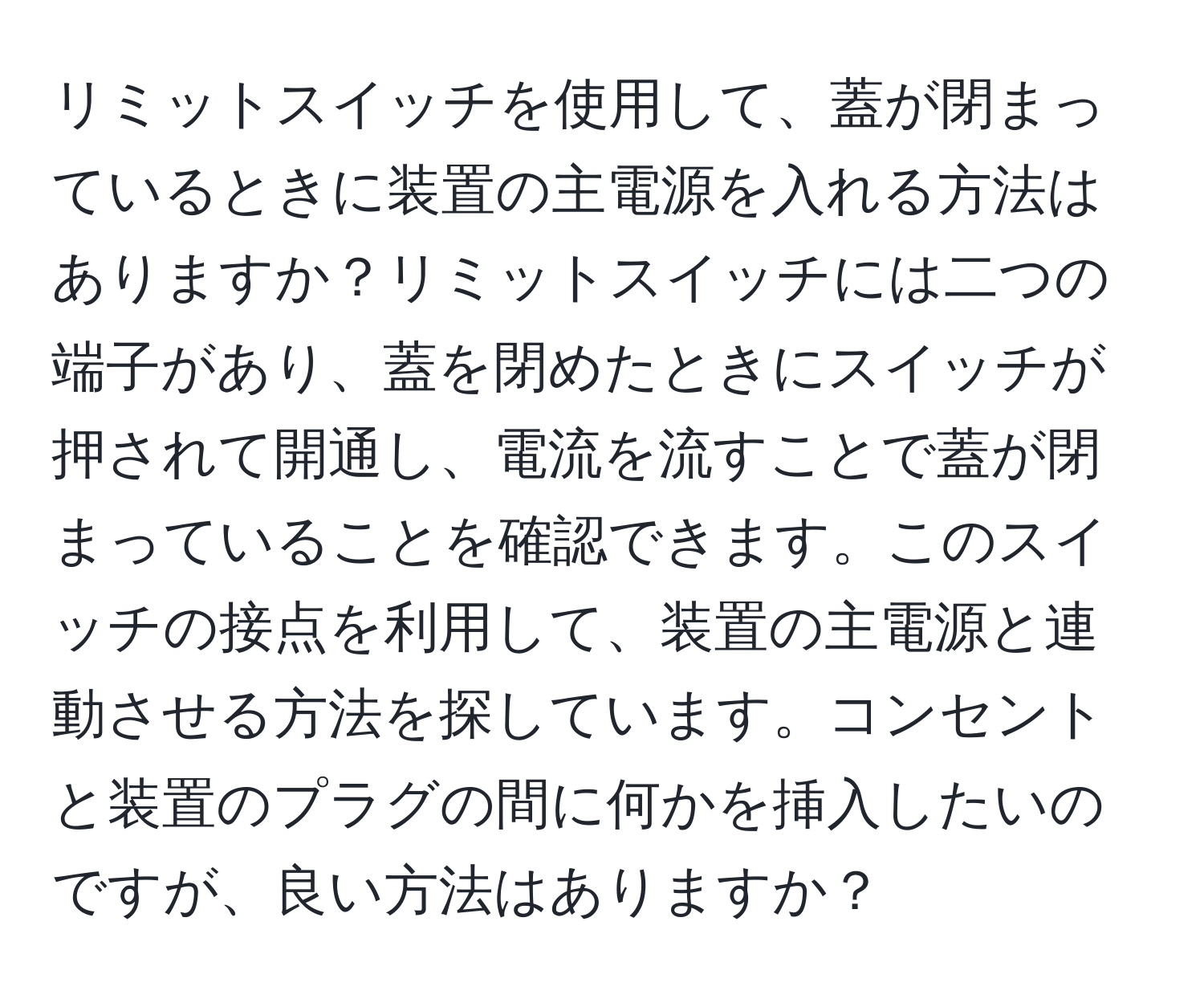 リミットスイッチを使用して、蓋が閉まっているときに装置の主電源を入れる方法はありますか？リミットスイッチには二つの端子があり、蓋を閉めたときにスイッチが押されて開通し、電流を流すことで蓋が閉まっていることを確認できます。このスイッチの接点を利用して、装置の主電源と連動させる方法を探しています。コンセントと装置のプラグの間に何かを挿入したいのですが、良い方法はありますか？