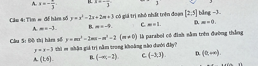 A. x=- 2/3 · x=-frac 3·
3
3
Câu 4: Tìm m để hàm số y=x^2-2x+2m+3 có giá trị nhỏ nhất trên đoạn [2;5] bằng -3.
A. m=-3. B. m=-9. C. m=1. D. m=0. 
Câu 5: Đồ thị hàm số y=mx^2-2mx-m^2-2(m!= 0) là parabol có đỉnh nằm trên đường thẳng
y=x-3 thì m nhận giá trị nằm trong khoảng nào dưới đây?
A. (1;6).
B. (-∈fty ;-2). C. (-3;3). D. (0;+∈fty ).