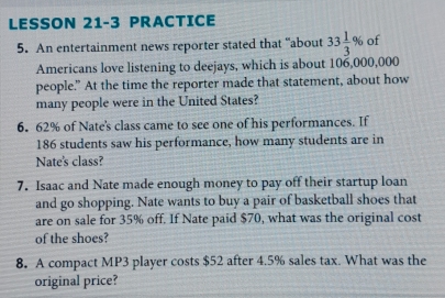 LESSON 21-3 PRACTICE 
5. An entertainment news reporter stated that “about 33 1/3 % of 
Americans love listening to deejays, which is about 106,000,000
people.” At the time the reporter made that statement, about how 
many people were in the United States? 
6. 62% of Nate's class came to see one of his performances. If
186 students saw his performance, how many students are in 
Nate's class? 
7. Isaac and Nate made enough money to pay off their startup loan 
and go shopping. Nate wants to buy a pair of basketball shoes that 
are on sale for 35% off. If Nate paid $70, what was the original cost 
of the shoes? 
8. A compact MP3 player costs $52 after 4.5% sales tax. What was the 
original price?