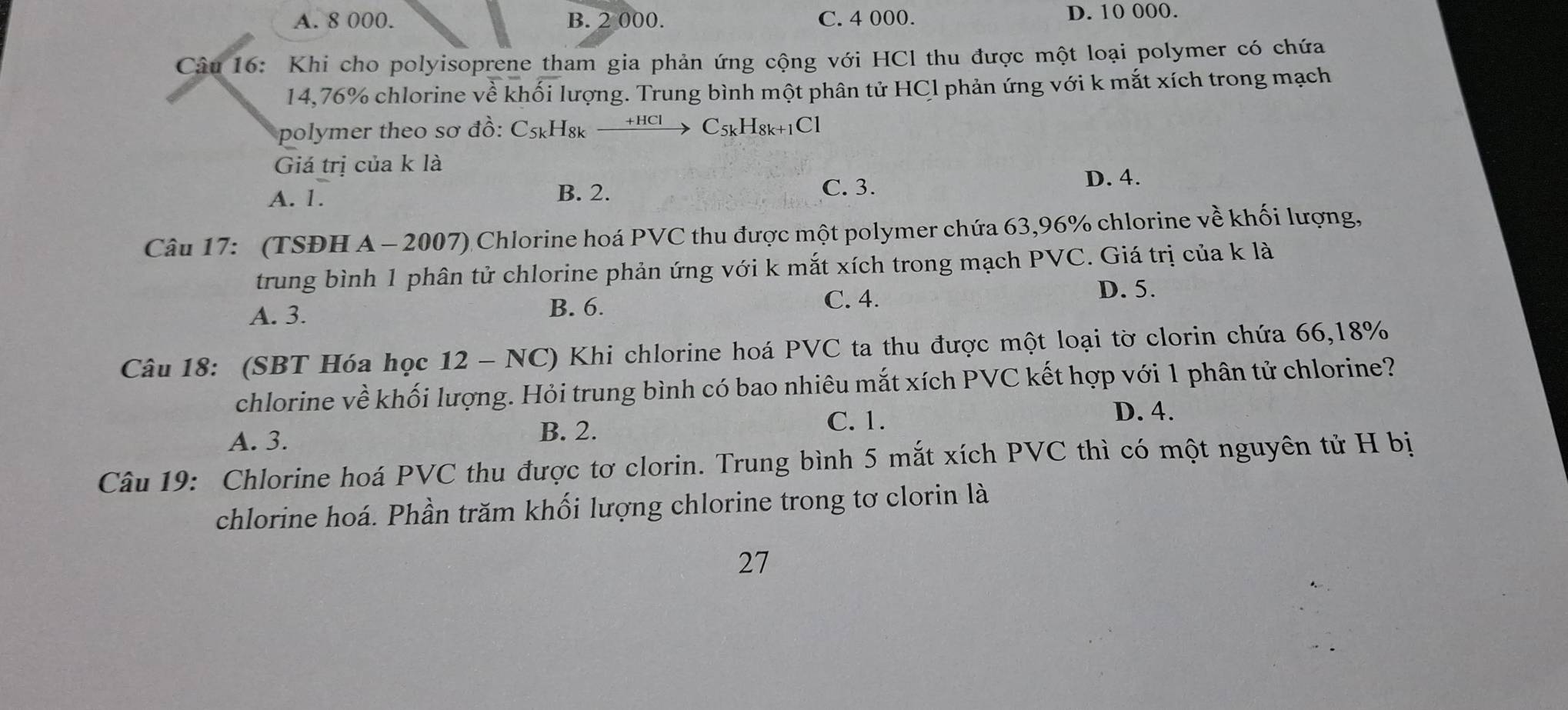 A. 8 000. B. 2 000. C. 4 000. D. 10 000.
Câu 16: Khi cho polyisoprene tham gia phản ứng cộng với HCl thu được một loại polymer có chứa
14,76% chlorine về khối lượng. Trung bình một phân tử HCl phản ứng với k mắt xích trong mạch
polymer theo sơ đồ: C5ょH₈κ xrightarrow +HClC_5kH_8k+1Cl
Giá trị của k là
A. 1. B. 2. C. 3.
D. 4.
Câu 17: (TSĐH A - 2007) Chlorine hoá PVC thu được một polymer chứa 63,96% chlorine về khối lượng,
trung bình 1 phân tử chlorine phản ứng với k mắt xích trong mạch PVC. Giá trị của k là
A. 3. B. 6. C. 4.
D. 5.
Câu 18: (SBT Hóa học 12 - NC) Khi chlorine hoá PVC ta thu được một loại tờ clorin chứa 66, 18%
chlorine về khối lượng. Hỏi trung bình có bao nhiêu mắt xích PVC kết hợp với 1 phân tử chlorine?
A. 3. B. 2.
C. 1.
D. 4.
Câu 19: Chlorine hoá PVC thu được tơ clorin. Trung bình 5 mắt xích PVC thì có một nguyên tử H bị
chlorine hoá. Phần trăm khối lượng chlorine trong tơ clorin là
27