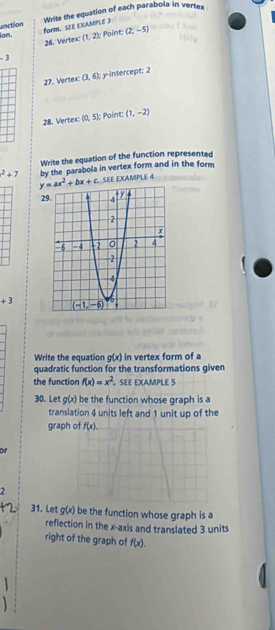 unction Write the equation of each parabola in vertex
form. SEE EXAMPLE 3
ion.
26. Vertex: (1,2); Point: (2,-5)
-3
27. Vertex: (3,6); : y-intercept: 2
28. Vertex: (0,5); Point: (1,-2)
Write the equation of the function represented^2+7 by the parabola in vertex form and in the form
y=ax^2+bx+c. SEE EXAMPLE 4
29.
+3
Write the equation g(x) in vertex form of a
quadratic function for the transformations given
the function f(x)=x^2 SEE EXAMPLE 5
30. Let g(x) be the function whose graph is a
translation 4 units left and 1 unit up of the
grap
or
2
31. Let g(x) be the function whose graph is a
reflection in the x-axis and translated 3 units
right of the graph of f(x).