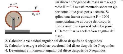 Un disco homogéneo de masa m=4kg y
adio R=0.3m está montado sobre un eje
orizontal que pasa por su centro. Se
plica una fuerza constante F=10N
angencialmente al borde del disco. El
isco comienza a girar desde el reposo.
. Determinar la aceleración angular del
isco.
2. Calcular la velocidad angular del disco después de 5 segundos.
3. Calcular la energía cinética rotacional del disco después de 5 segundos.
4. Determinar el momento angular del disco después de 5 segundos.