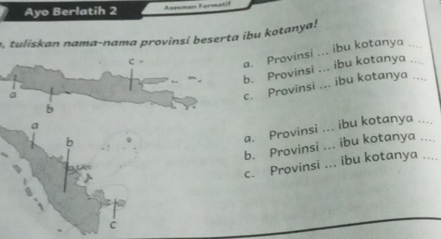 Ayo Berlatih 2 Asesmen Formatif 
tuliskan nama-nama provinsi beserta ibu kotanya! 
a. Provinsi ... ibu kotanya_ 
b. Provinsi ... ibu kotanya_ 
ac. Provinsi ... ibu kotanya_ 
b 
a. Provinsi ... ibu kotanya ... 
b. Provinsi ... ibu kotanya ...._ 
c. Provinsi ... ibu kotanya .... 
C