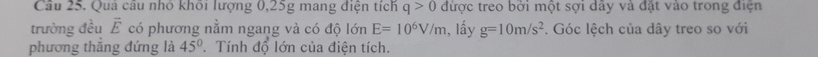 Quả câu nhỏ khối lượng 0, 25g mang điện tích q>0 được treo bởi một sợi dây và đặt vào trong điện 
trường đều vector E có phương nằm ngang và có độ lớn E=10^6V/m 1, lấy g=10m/s^2. Góc lệch của dây treo so với 
phương thăng đứng là 45°. Tính độ lớn của điện tích.