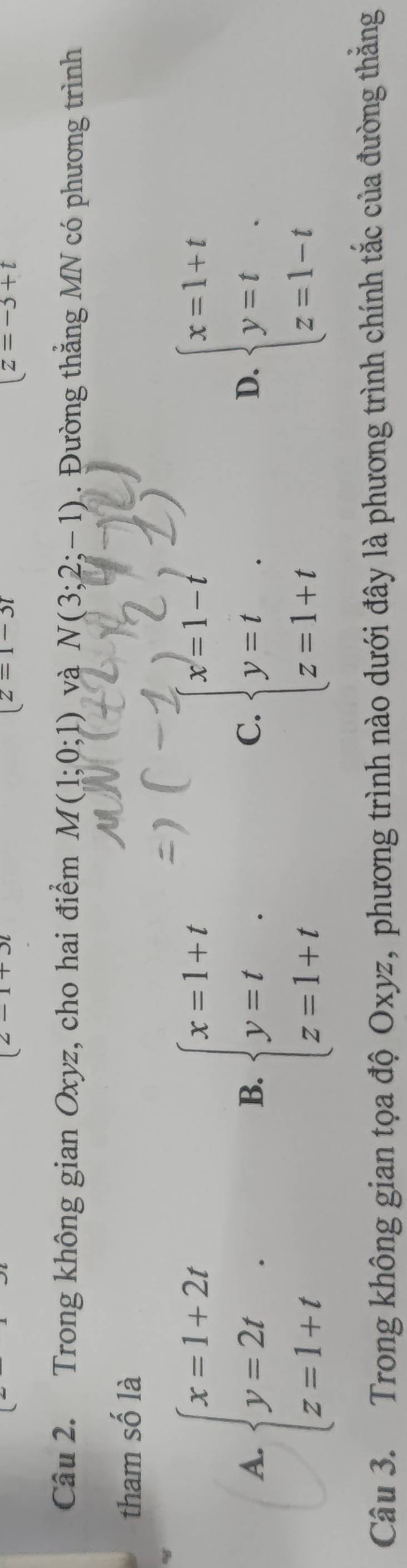 2-1+3
(z=1-3i
|z=-3+t
Câu 2. Trong không gian Oxyz, cho hai điểm M(1;0;1) và N(3;2;-1) Đường thắng MN có phương trình
tham số là
A. beginarrayl x=1+2t y=2t z=1+tendarray.. beginarrayl x=1+t y=t z=1+tendarray. beginarrayl x=1-t y=t z=1+tendarray. beginarrayl x=1+t y=t z=1-tendarray.
B.
C.
D、
Câu 3. Trong không gian tọa độ Oxyz, phương trình nào dưới đây là phương trình chính tắc của đường thắng