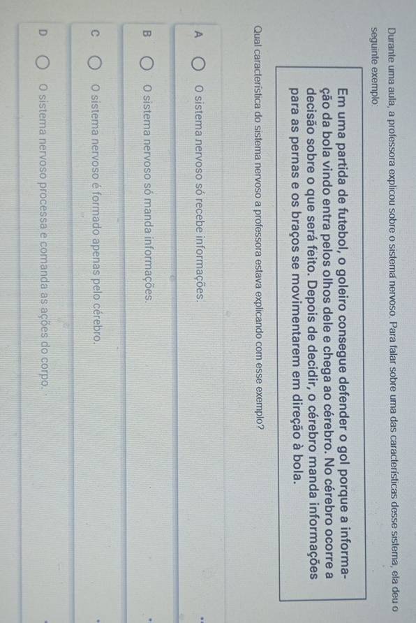Durante uma aula, a professora explicou sobre o sistema nervoso. Para falar sobre uma das características desse sistema, ela deu o
seguinte exemplo:
Em uma partida de futebol, o goleiro consegue defender o gol porque a informa-
ção da bola vindo entra pelos olhos dele e chega ao cérebro. No cérebro ocorre a
decisão sobre o que será feito. Depois de decidir, o cérebro manda informações
para as pernas e os braços se movimentarem em direção à bola.
Qual característica do sistema nervoso a professora estava explicando com esse exemplo?
A O sistema nervoso só recebe informações.
B O sistema nervoso só manda informações.
C O sistema nervoso é formado apenas pelo cérebro.
D O sistema nervoso processa e comanda as ações do corpo.