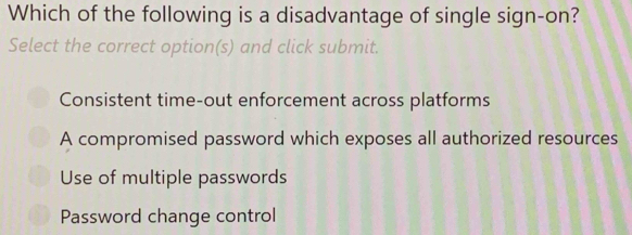 Which of the following is a disadvantage of single sign-on?
Select the correct option(s) and click submit.
Consistent time-out enforcement across platforms
A compromised password which exposes all authorized resources
Use of multiple passwords
Password change control