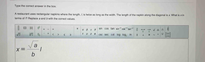 Type the correct answer in the box. 
A restaurant uses rectangular napkins where the length, /, is twice as long as the width. The length of the napkin along the diagonal is x. What is x in 
terms of /? Replace a and b with the correct values.
 □ /□   (□) |0| □^(□) + = π a β ε g sin cos tan sin^(-1)cos^(-1)tan^(-1) vector 0 ∠ ^ n sumlimits _1^(0
sqrt(0) sqrt [□ ]□ ) □ _□  × < > s 2 A μ ρ csc sec cot log log _□  In ⊥ C beginarrayr □ □  □ □ endarray
x= sqrt(a)/b l