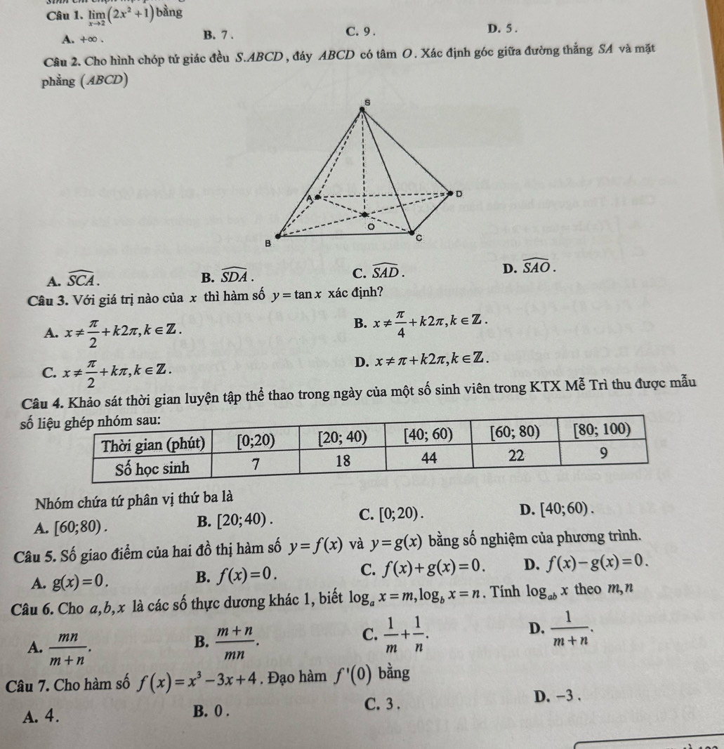 limlimits _xto 2(2x^2+1)bsin g
A. +∞ . B. 7 . C. 9 . D. 5 .
Câu 2. Cho hình chóp tứ giác đều S.ABCD , đáy ABCD có tâm O. Xác định góc giữa đường thắng SA và mặt
phẳng (ABCD)
A. widehat SCA. B. widehat SDA. C. widehat SAD. D. widehat SAO.
Câu 3. Với giá trị nào của x thì hàm số y=tan x xác định?
A. x!=  π /2 +k2π ,k∈ Z.
B. x!=  π /4 +k2π ,k∈ Z.
C. x!=  π /2 +kπ ,k∈ Z.
D. x!= π +k2π ,k∈ Z.
Câu 4. Khảo sát thời gian luyện tập thể thao trong ngày của một số sinh viên trong KTX Mễ Trì thu được mẫu
số l
Nhóm chứa tứ phân vị thứ ba là
C. [0;20).
D. [40;60).
A. [60;80).
B. [20;40).
Câu 5. Số giao điểm của hai đồ thị hàm số y=f(x) và y=g(x) bằng số nghiệm của phương trình.
C. f(x)+g(x)=0. D. f(x)-g(x)=0.
A. g(x)=0.
B. f(x)=0.
Câu 6. Cho a,b,x là các số thực dương khác 1, biết log _ax=m,log _bx=n. Tính log _abx theo m,n
B.
A.  mn/m+n .  (m+n)/mn .
C.  1/m + 1/n .  1/m+n .
D.
Câu 7. Cho hàm số f(x)=x^3-3x+4. Đạo hàm f'(0) bằng
C. 3 . D. -3 .
A. 4. B. 0 .