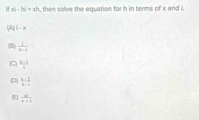 If xi-hi=xh , then solve the equation for h in terms of x and i.
(A) i-x
(B)  i/x-i 
(C)  (x-i)/i 
(D)  (x-2)/x-i 
(E)  (x^(2+))/x+1 