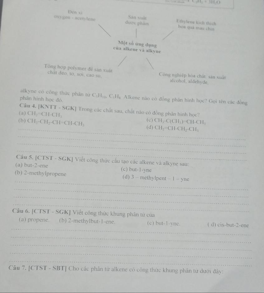 Đēn xí Sân xuất
oxygen - acetylene được phẩm Ethylene kich thích
hoa quá mau chín
Một số ứng dụng
cua alkene và alkyne
Tổng hợp polymer đễ sán xuất Công nghiệp hòa chất sản xuất
chât đeo, to, sợi, cao su, alcohol, aldehyde.
alkyne có công thức phân tứ C_5H_10, C_5H_8 Alkene nào có đồng phân hình học? Gọi tên các đồng
phân hình học đó.
Câu 4. [KNTT - SGK] Trong các chất sau, chất nào có đồng phân hình học?
(a) CH_2=CH-CH_3 (c)
(b) CH_3-CH_2-CH=CH-CH_3 CH_3-C(CH_3)=CH-CH_1
_(d) CH_2=CH-CH_2-CH_3
_
_
_
Câu 5. [CTST - SGK] Viết công thức cấu tạo các alkene và alkyne sau:
(a) but -2 -ene (c) but -1 -yne
_
(b) 2 -methylpropene (d) 3 - methylpent - 1 - yne
_
_
_
Câu 6. [CTST - SGK] Viết công thức khung phân tử của
_
(a) propene. (b) 2 -methylbut -1 -ene. (c) but -1-yne. ( d) cis-but -2 -ene
_
_
_
_
Câu 7. [CTST - SBT] Cho các phân tử alkene có công thức khung phân từ dưới đây: