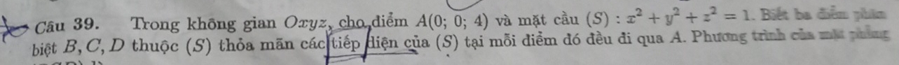 Trong không gian Oxyz, cho diểm A(0;0;4) và mặt cầu (S) : x^2+y^2+z^2=1. Biết ba diễm phim 
biệt B, C, D thuộc (S) thỏa mãn các tiếp diện của (S) tại mỗi điểm đó đều đi qua A. Phương trình của mắ phảng