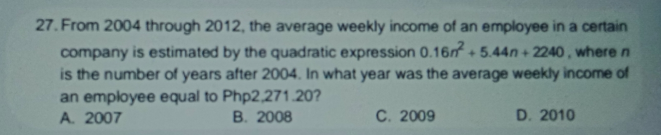 From 2004 through 2012, the average weekly income of an employee in a certain
company is estimated by the quadratic expression 0.16n^2+5.44n+2240 , where n
is the number of years after 2004. In what year was the average weekly income of
an employee equal to Php2,271.20?
A. 2007 B. 2008 C. 2009 D. 2010