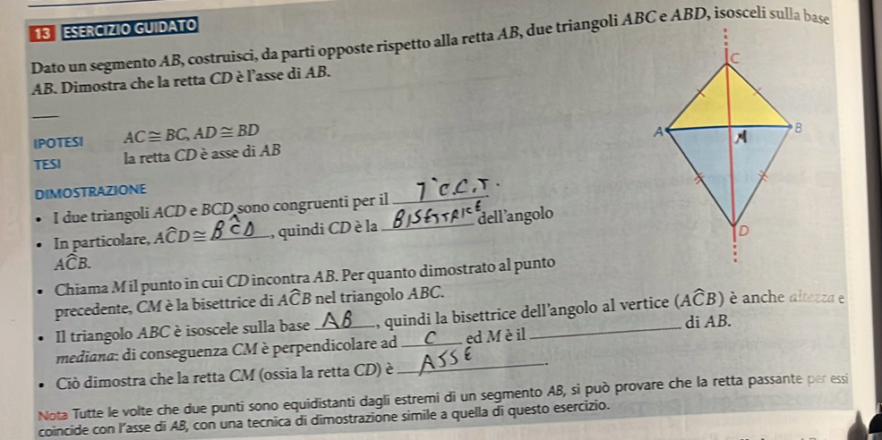 ESERCIZIO GUIDATO 
Dato un segmento AB, costruisci, da partí opposte rispetto alla retta AB, due triangoli ABC e ABD, isosceli sulla base
AB. Dimostra che la retta CD è l'asse di AB. 
_ 
IPOTESI AC≌ BC, AD≌ BD
TESI la retta CD è asse di AB
DIMOSTRAZIONE 
. 
I due triangoli ACD e BCD sono congruenti per il_ 
In particolare, Awidehat CD≌ _,quindi CD è la _dellangolo
Awidehat CB. 
Chiama M il punto in cui CD incontra AB. Per quanto dimostrato al punto 
precedente, CM è la bisettrice di Awidehat CB nel triangolo ABC. 
è anche altezza e 
Il triangolo ABC è isoscele sulla base _ l, quindi la bisettrice dell’angolo al vertice (Awidehat CB) di AB. 
mediana: di conseguenza CM è perpendicolare ad_ C _ed M è il 
Ciò dimostra che la retta CM (ossia la retta CD) è 
_ 
Nota Tutte le volte che due punti sono equidistanti dagli estremi di un segmento AB, si può provare che la retta passante per essi 
coincide con l’asse di AB, con una tecnica di dimostrazione simile a quella di questo esercizio.