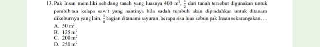 Pak Insan memiliki sebidang tanah yang luasnya 400m^2,  1/2  dari tanah tersebut digunakan untuk
pembibitan kelapa sawit yang nantinya bila sudah tumbuh akan dipindahkan untuk ditanam
dikebunnya yang lain,  3/8  bagian ditanami sayuran, berapa sisa luas kebun pak Insan sekarangakan….
A. 50m^2
B. 125m^2
C. 200m^2
D. 250m^2