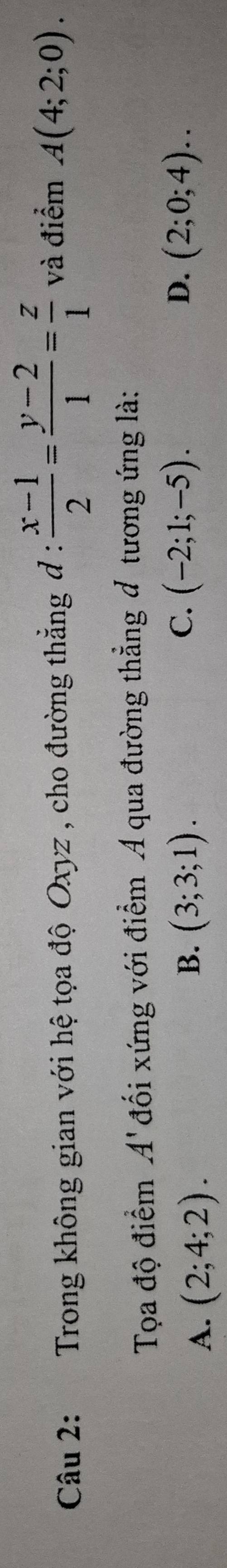 Trong không gian với hệ tọa độ Oxyz , cho đường thẳng đ :  (x-1)/2 = (y-2)/1 = z/1  và điểm A(4;2;0). 
Tọa độ điểm A đối xứng với điểm A qua đường thẳng đ tương ứng là:
C.
B. (3;3;1). (-2;1;-5). D.
A. (2;4;2). (2;0;4)..