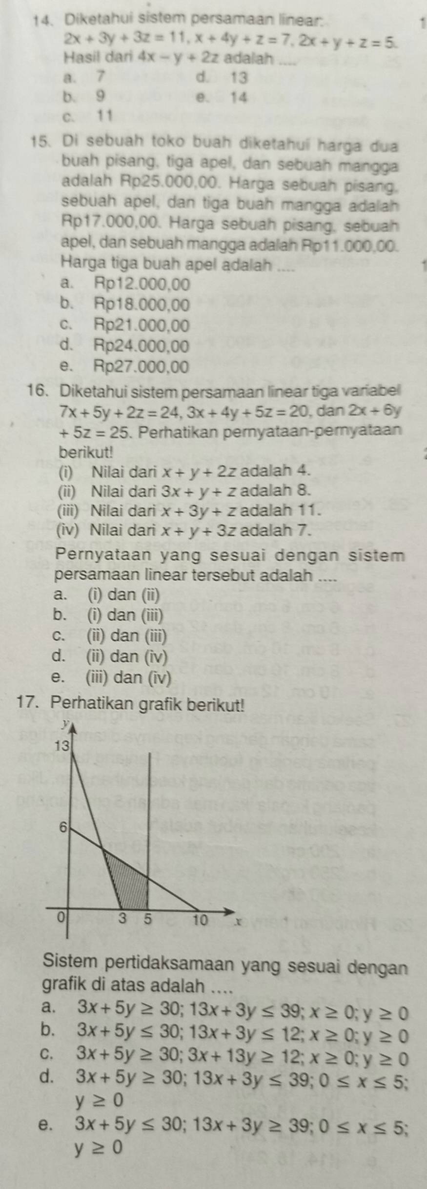 Diketahui sistem persamaan linear:
1
2x+3y+3z=11,x+4y+z=7,2x+y+z=5.
Hasil dari 4x-y+2z adalah_
a. 7 d. 13
b. 9 e. 14
c. 1 1
15. Di sebuah toko buah diketahuí harga dua
buah pisang, tiga apel, dan sebuah mangga
adalah Rp25.000,00. Harga sebuah pisang.
sebuah apel, dan tiga buah mangga adalah
Rp17.000,00. Harga sebuah pisang, sebuah
apel, dan sebuah mangga adalah Rp11.000,00.
Harga tiga buah apel adalah ....
a. Rp12.000,00
b. Rp18.000,00
c. Rp21.000,00
d. Rp24.000,00
e. Rp27.000,00
16. Diketahui sistem persamaan linear tiga variabel
7x+5y+2z=24,3x+4y+5z=20 , dan 2x+6y
+5z=25 5. Perhatikan pernyataan-pernyataan
berikut!
(i) Nilai dari x+y+2z adalah 4.
(ii) Nilai dari 3x+y+z adalah 8.
(iii) Nilai dari x+3y+z adalah 11.
(iv) Nilai dari x+y+3z adalah 7.
Pernyataan yang sesuai dengan sistem
persamaan linear tersebut adalah ....
a. (i) dan (ii)
b. (i) dan (iii)
c. (ii) dan (iii)
d. (ii) dan (iv)
e. (iii) dan (iv)
17. Perhatikan grafik berikut!
Sistem pertidaksamaan yang sesuai dengan
grafik di atas adalah ....
a. 3x+5y≥ 30;13x+3y≤ 39;x≥ 0;y≥ 0
b. 3x+5y≤ 30;13x+3y≤ 12;x≥ 0;y≥ 0
C. 3x+5y≥ 30;3x+13y≥ 12;x≥ 0;y≥ 0
d. 3x+5y≥ 30;13x+3y≤ 39;0≤ x≤ 5;
y≥ 0
e. 3x+5y≤ 30;13x+3y≥ 39;0≤ x≤ 5
y≥ 0