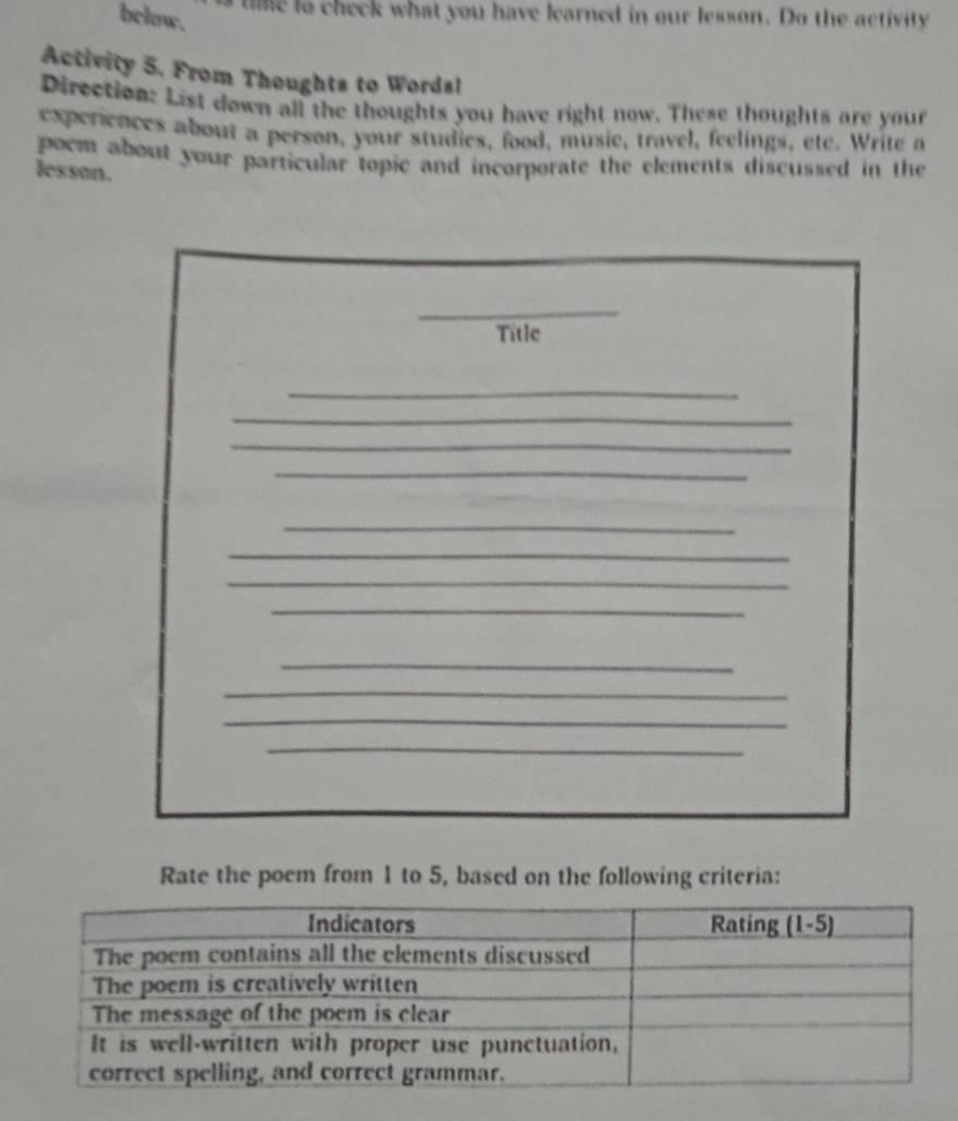 bclow. 
l ne to check what you have learned in our lesson. Do the activity 
Activity 5. From Thoughts to Words! 
Direction: List down all the thoughts you have right now. These thoughts are your 
experiences about a person, your studies, food, musie, travel, feelings, ete. Write a 
pocm about your particular topic and incorporate the elements discussed in the 
lesson. 
_ 
Title 
_ 
_ 
_ 
_ 
_ 
_ 
_ 
_ 
_ 
_ 
_ 
_ 
Rate the poem from 1 to 5, based on the following criteria: