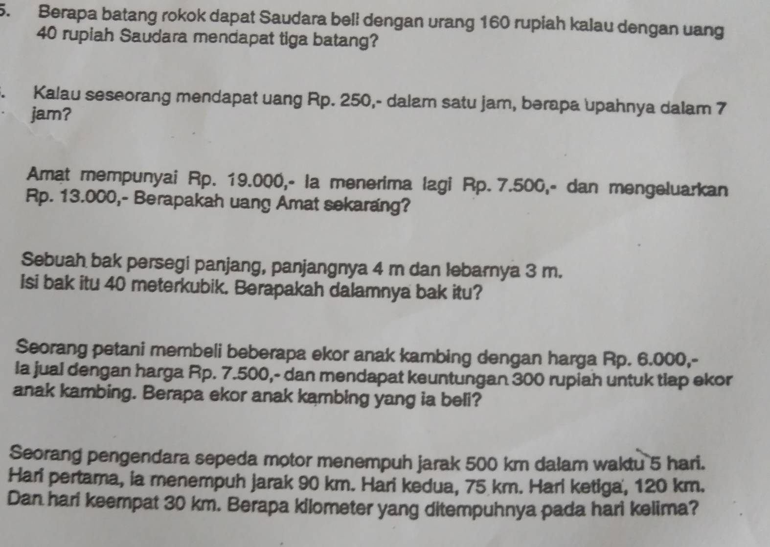 Berapa batang rokok dapat Saudara bell dengan urang 160 rupiah kalau dengan uang
40 rupiah Saudara mendapat tiga batang? 
Kalau seseorang mendapat uang Rp. 250,- dalam satu jam, berapa upahnya dalam 7
jam? 
Amat mempunyai Rp. 19.000,- la menerima lagi Rp. 7.500,- dan mengeluarkan
Rp. 13.000,- Berapakah uang Amat sekarang? 
Sebuah bak persegi panjang, panjangnya 4 m dan lebarnya 3 m. 
Isi bak itu 40 meterkubik. Berapakah dalamnya bak itu? 
Seorang petani membeli beberapa ekor anak kambing dengan harga Rp. 6.000,- 
la jual dengan harga Rp. 7.500,- dan mendapat keuntungan 300 rupiah untuk tiap ekor 
anak kambing. Berapa ekor anak kambing yang ia beli? 
Seorang pengendara sepeda motor menempuh jarak 500 km dalam waktu 5 hari. 
Hari pertama, ia menempuh jarak 90 km. Hari kedua, 75 km. Hari ketiga, 120 km. 
Dan hari keempat 30 km. Berapa kilometer yang ditempuhnya pada hari kelima?