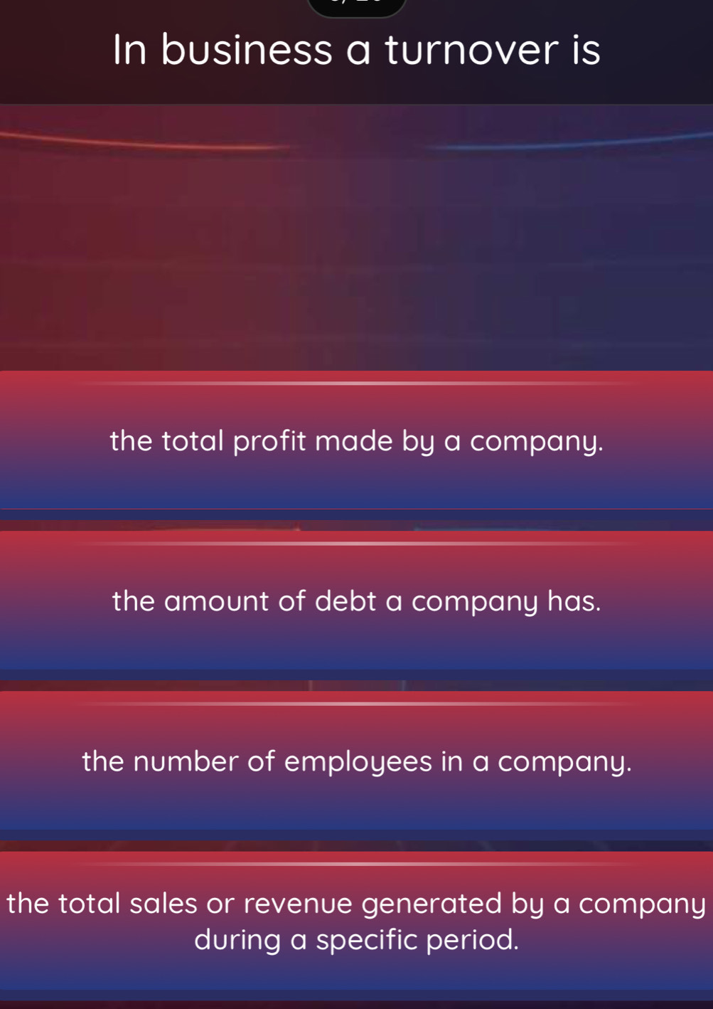 In business a turnover is
the total profit made by a company.
the amount of debt a company has.
the number of employees in a company.
the total sales or revenue generated by a company
during a specific period.