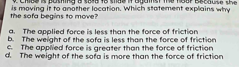 Chibe is pushing a sofd to silde it against the floor because she
is moving it to another location. Which statement explains why
the sofa begins to move?
a. The applied force is less than the force of friction
b. The weight of the sofa is less than the force of friction
c. The applied force is greater than the force of friction
d. The weight of the sofa is more than the force of friction