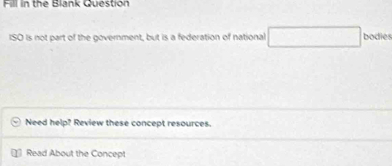 Fill in the Blank Question 
ISO Is not part of the government, but is a federation of national □ bodies 
Need help? Review these concept resources. 
Read About the Concept