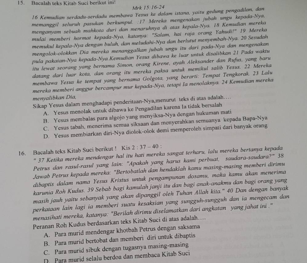 Bacalah teks Kitab Suci berikut ini!
Mrk 15:16-24
16 Kemudian serdadu-serdadu membawa Yesus ke dalam istana, yaitu gedung pengadilan, dan
memanggil seluruh pasukan berkumpul. :17 Mereka mengenakan jubah ungu kepada-Nya,
menganyam sebuah mahkota duri dan menaruhnya di atas kepala-Nya. 18 Kemudian mereka
mulai memberi hormat kepada-Nya, katanya: "Salam, hai raja orang Yahudi!" 19 Mereka
memukul kepala-Nya dengan buluh, dan meludahi-Nya dan berlutut menyembah-Nya. 20 Sesudah
mengolok-olokkan Dia mereka menanggalkan jubah ungu itu dari pada-Nya dan mengenakan
pula pakaian-Nya kepada-Nya.Kemudian Yesus dibawa ke luar untuk disalibkan 21 Pada waktu
itu lewat seorang yang bernama Simon, orang Kirene, ayah Aleksander dan Rufus, yang baru
datang dari luar kota, dan orang itu mereka paksa untuk memikul salib Yesus. 22 Mereka
membawa Yesus ke tempat yang bernama Golgota, yang berarti: Tempat Tengkorak. 23 Lalu
mereka memberi anggur bercampur mur kepada-Nya, tetapi Ia menolaknya. 24 Kemudian mereka
menyalibkan Dia,
Sikap Yesus dalam menghadapi penderitaan-Nya,menurut teks di atas adalah…
A. Yesus menolak untuk dibawa ke Pengadilan karena Ia tidak bersalah
B. Yesus membalas para algojo yang menyiksa-Nya dengan hukuman mati
C. Yesus tabah, menerima semua siksaan dan menyerahkan semuanya kepada Bapa-Nya
D. Yesus membiarkan diri-Nya diolok-olok demi memperoleh simpati dari banyak orang
16. Bacalah teks Kitab Suci berikut ! Kis 2:37-40.
'' 37 Ketika mereka mendengar hal itu hati mereka sangat terharu, lalu mereka bertanya kepada
Petrus dan rasul-rasul yang lain: "Apakah yang harus kami perbuat, saudara-saudara?" 38
Jawab Petrus kepada mereka: "Bertobatlah dan hendaklah kamu masing-masing memberi dirimu
dibaptis dalam nama Yesus Kristus untuk pengampunan dosamu, maka kamu akan menerima
karunia Roh Kudus. 39 Sebab bagi kamulah janji itu dan bagi anak-anakmu dan bagi orang yang
masih jauh yaitu sebanyak yang akan dipanggil oleh Tuhan Allah kita." 40 Dan dengan banyak
perkataan lain lagi ia memberi suatu kesaksian yang sungguh-sungguh dan ia mengecam dan
menasihati mereka, katanya: "Berilah dirimu diselamatkan dari angkatan yang jahat ini ."
Peranan Roh Kudus berdasarkan teks Kitab Suci di atas adalah….
A. Para murid mendengar khotbah Petrus dengan saksama
B. Para murid bertobat dan memberi diri untuk dibaptis
C. Para murid sibuk dengan tugasnya masing-masing
D. Para murid selalu berdoa dan membaca Kitab Suci