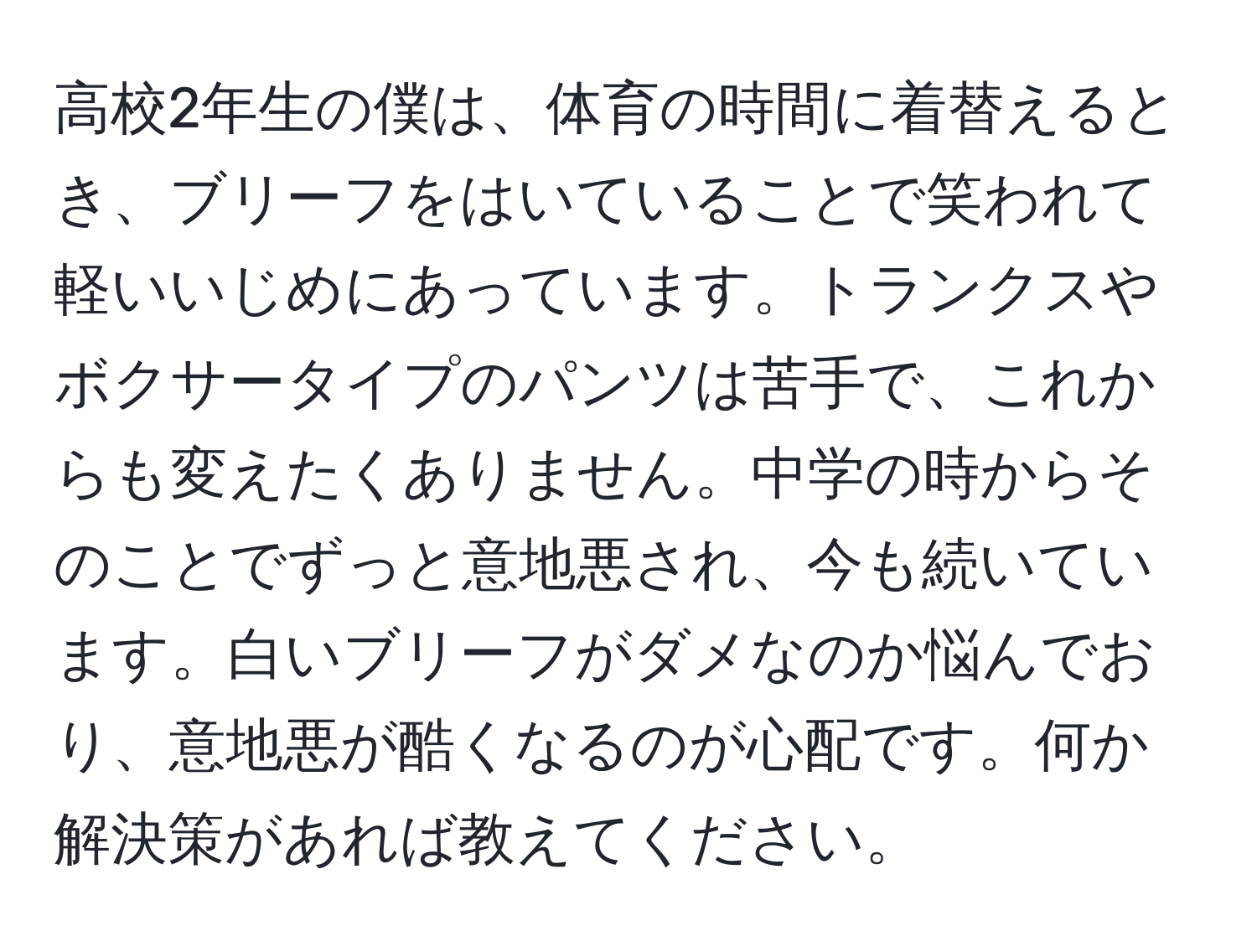 高校2年生の僕は、体育の時間に着替えるとき、ブリーフをはいていることで笑われて軽いいじめにあっています。トランクスやボクサータイプのパンツは苦手で、これからも変えたくありません。中学の時からそのことでずっと意地悪され、今も続いています。白いブリーフがダメなのか悩んでおり、意地悪が酷くなるのが心配です。何か解決策があれば教えてください。