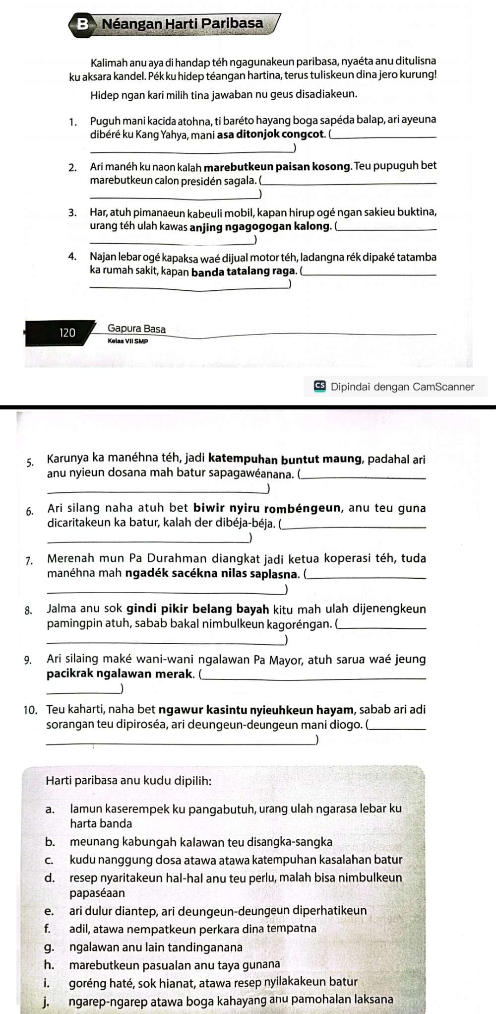 Néangan Harti Paribasa
Kalimah anu aya di handap téh ngagunakeun paribasa, nyaéta anu ditulisna
ku aksara kandel. Pék ku hidep téangan hartina, terus tuliskeun dina jero kurung!
Hidep ngan kari milih tina jawaban nu geus disadiakeun.
1. Puguh mani kacida atohna, ti baréto hayang boga sapéda balap, ari ayeuna
dibéré ku Kang Yahya, mani asa ditonjok congcot. (_
_)
2. Ari manéh ku naon kalah marebutkeun paisan kosong. Teu pupuguh bet
marebutkeun calon presidén sagala. (_
_
3. Har, atuh pimanaeun kabeuli mobil, kapan hirup ogé ngan sakieu buktina,
urang téh ulah kawas anjing ngagogogan kalong. (_
_
4. Najan lebar ogé kapaksa waé dijual motor téh, ladangna rék dipaké tatamba
ka rumah sakit, kapan banda tatalang raga. (_
_
120 Gapura Basa
_
Kelas VII SMP
Dipindai dengan CamScanner
5. Karunya ka manéhna téh, jadi katempuhan buntut maung, padahal ari
anu nyieun dosana mah batur sapagawéanana. (_
_
6. Ari silang naha atuh bet biwir nyiru rombéngeun, anu teu guna
dicaritakeun ka batur, kalah der dibéja-béja. (_
_
7. Merenah mun Pa Durahman diangkat jadi ketua koperasi téh, tuda
manéhna mah ngadék sacékna nilas saplasna. (_
_
8. Jalma anu sok gindi pikir belang bayah kitu mah ulah dijenengkeun
pamingpin atuh, sabab bakal nimbulkeun kagoréngan. (_
_
9. Ari silaing maké wani-wani ngalawan Pa Mayor, atuh sarua waé jeung
pacikrak ngalawan merak. (_
_
10. Teu kaharti, naha bet ngawur kasintu nyieuhkeun hayam, sabab ari adi
sorangan teu dipiroséa, ari deungeun-deungeun mani diogo. (_
_
Harti paribasa anu kudu dipilih:
a. lamun kaserempek ku pangabutuh, urang ulah ngarasa lebar ku
harta banda
b. meunang kabungah kalawan teu disangka-sangka
c. kudu nanggung dosa atawa atawa katempuhan kasalahan batur
d. resep nyaritakeun hal-hal anu teu perlu, malah bisa nimbulkeun
papaséaan
e. ari dulur diantep, ari deungeun-deungeun diperhatikeun
f. adil, atawa nempatkeun perkara dina tempatna
g. ngalawan anu lain tandinganana
h. marebutkeun pasualan anu taya gunana
i. goréng haté, sok hianat, atawa resep nyilakakeun batur
j. ngarep-ngarep atawa boga kahayang anu pamohalan laksana