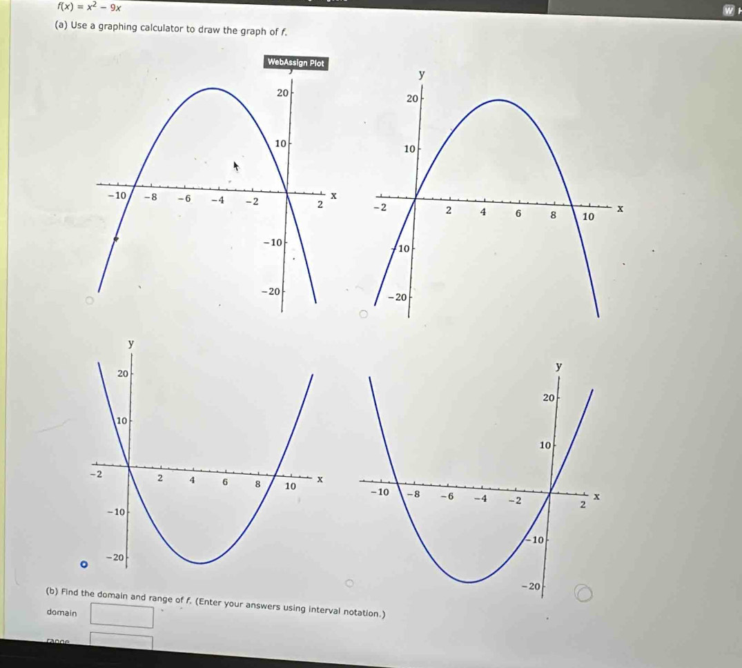 f(x)=x^2-9x
w 
(a) Use a graphing calculator to draw the graph of f. 

(b) Find the domain and range of f. (Enter your answers using interval notation.) 
domain 
ra n n e □ 