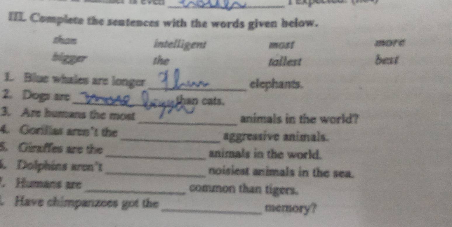 IIL Complete the sentences with the words given helow.
than intelligent most more
bigger the tallest best
1. Blue whales are longer_
elephants.
2. Dogs are
_an cats.
3. Are humans the most
_animals in the world?
4. Gorillas aren't the
_aggressive animals.
5. Giraffes are the _animals in the world.
. Dolphins aren't_ noisiest animals in the sea.
. Humans are _common than tigers.
. Have chimpanzees got the
_memory?