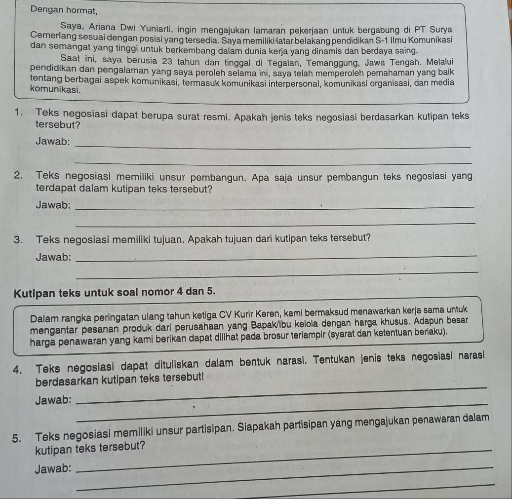 Dengan hormat,
Saya, Ariana Dwi Yuniarti, ingin mengajukan lamaran pekerjaan untuk bergabung di PT Surya
Cemerlang sesuai dengan posisi yang tersedia. Saya memiliki latar belakang pendidikan S-1 Ilmu Komunikasi
dan semangat yang tinggi untuk berkembang dalam dunia kerja yang dinamis dan berdaya saing.
Saat ini, saya berusia 23 tahun dan tinggal di Tegalan, Temanggung, Jawa Tengah. Melalui
pendidikan dan pengalaman yang saya peroleh selama ini, saya telah memperoleh pemahaman yang baik
tentang berbagai aspek komunikasi, termasuk komunikasi interpersonal, komunikasi organisasi, dan media
komunikasi.
1. Teks negosiasi dapat berupa surat resmi. Apakah jenis teks negosiasi berdasarkan kutipan teks
tersebut?
_
Jawab:
_
2. Teks negosiasi memiliki unsur pembangun. Apa saja unsur pembangun teks negosiasi yang
terdapat dalam kutipan teks tersebut?
Jawab:_
_
3. Teks negosiasi memiliki tujuan. Apakah tujuan dari kutipan teks tersebut?
Jawab:_
_
Kutipan teks untuk soal nomor 4 dan 5.
Dalam rangka peringatan ulang tahun ketiga CV Kurir Keren, kami bermaksud menawarkan kerja sama untuk
mengantar pesanan produk dari perusahaan yang Bapak/Ibu kelola dengan harga khusus. Adapun besar
harga penawaran yang kami berikan dapat dillhat pada brosur terlampir (syarat dan ketentuan berlaku).
4. Teks negosiasi dapat dituliskan dalam bentuk narasi. Tentukan jenis teks negosiasi narasi
_
berdasarkan kutipan teks tersebut!
Jawab:
_
5. Teks negosiasi memiliki unsur partisipan. Siapakah partisipan yang mengajukan penawaran dalam
kutipan teks tersebut?
Jawab:_
_