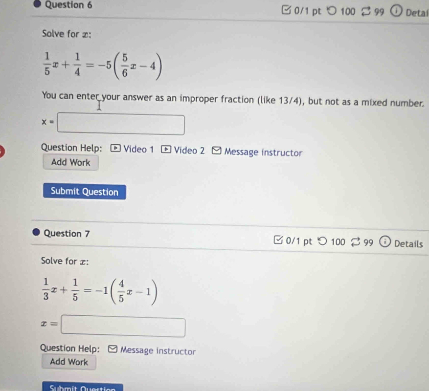 □ 0/1 pt つ 100 2 99 Detaí 
Solve for x :
 1/5 x+ 1/4 =-5( 5/6 x-4)
You can enter your answer as an improper fraction (like 13/4), but not as a mixed number.
x=□
Question Help: Video 1 D Video 2 Message instructor 
Add Work 
Submit Question 
Question 7 0/1 pt つ100 Details 
Solve for x :
 1/3 x+ 1/5 =-1( 4/5 x-1)
x=□
Question Help: Message instructor 
Add Work 
Submít Questio